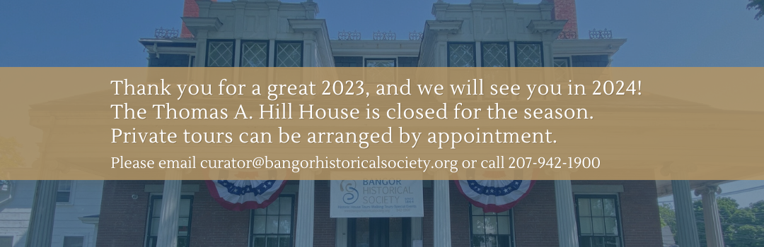Image of Hill House with text: Thank you for a great 2023, and we will see you in 2024!
The Thomas A. Hill House is closed for the season.
Private tours can be arranged by appointment.
Please email curator@bangorhistoricalsociety.org or call 207-942-1900